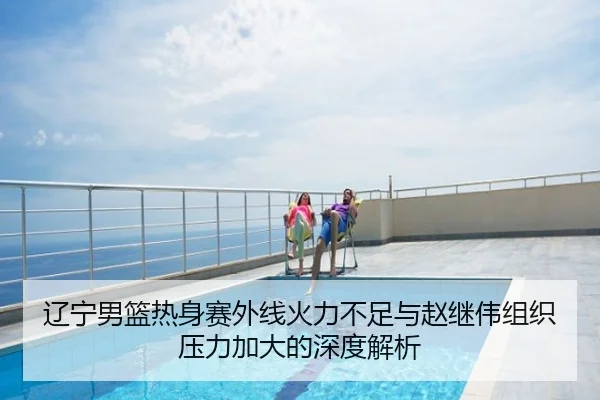 辽宁男篮热身赛外线火力不足与赵继伟组织压力加大的深度解析