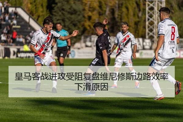 皇马客战进攻受阻复盘维尼修斯边路效率下滑原因